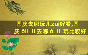 国庆去哪玩儿zui
好看,国庆 💐 去哪 🐠 玩比较好